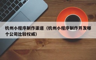 阿克苏杭州小程序制作渠道（杭州小程序制作开发哪个公司比较权威）