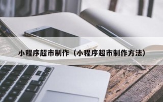 阿克苏小程序超市制作（小程序超市制作方法）